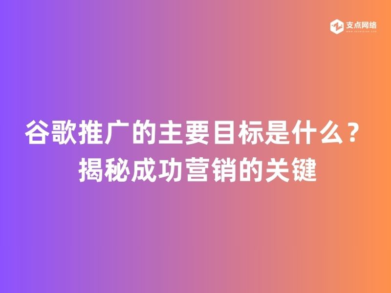 谷歌推广的主要目标是什么？揭秘成功营销的关键